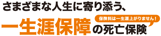 さまざまな人生に寄り添う、一生涯保障の死亡保険 保険料は一生涯上がりません！