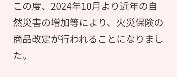 この度、2024年10月より近年の自然災害の増加等により、火災保険の商品改定が行われることになりました。