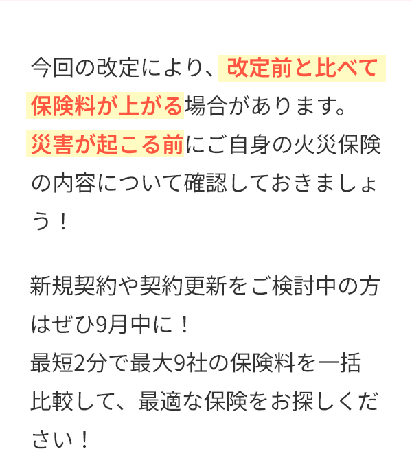 今回の改定により、改定前と比べて保険料が上がる場合があります。災害が起こる前にご自身の火災保険の内容について確認しておきましょう！新規契約や契約更新をご検討中の方はぜひ9月中に！最短2分で最大9社の保険料を一括比較して、最適な保険をお探しください！